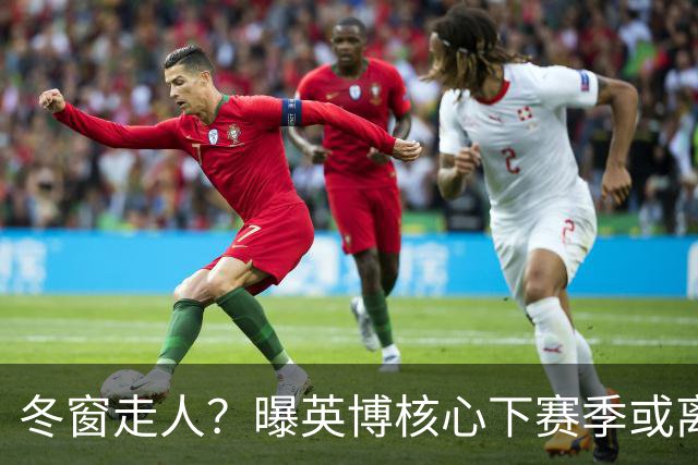 冬窗走人？曝英博核心下赛季或离队，合同仅剩半年，离队原因曝光