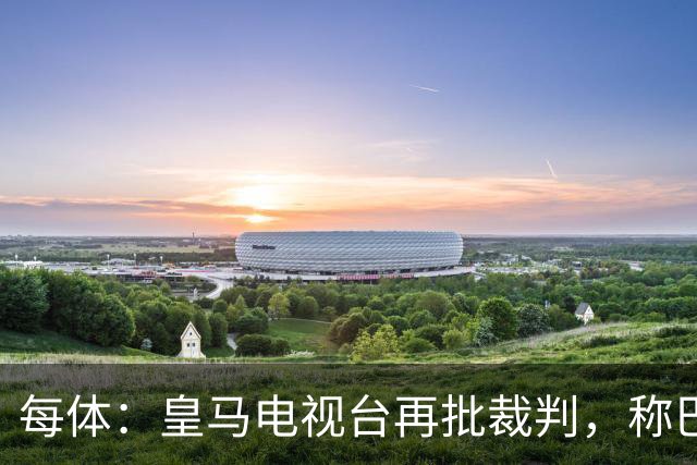 每体：皇马电视台再批裁判，称巴萨多年受照顾