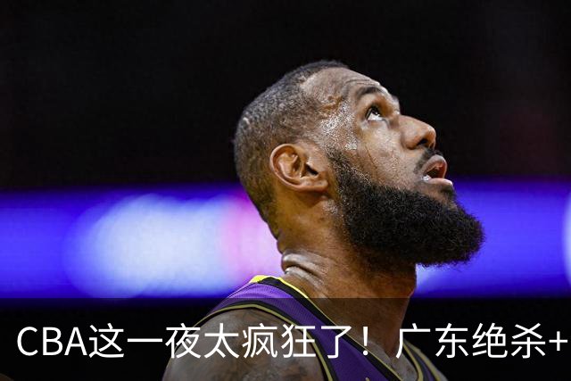 CBA这一夜太疯狂了！广东绝杀+新疆1分险胜：辽篮苦主51分溃败！